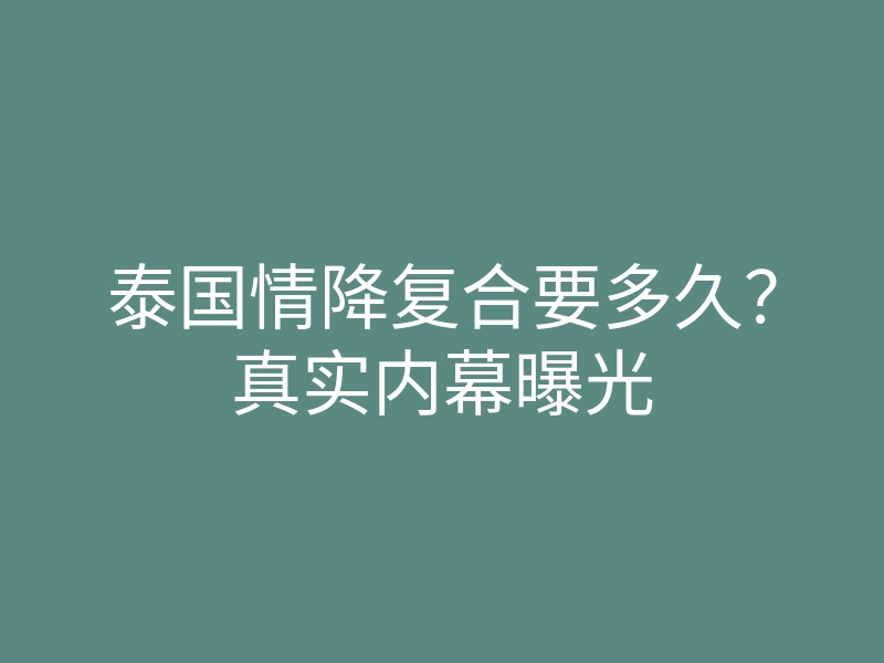 泰国情降复合要多久?真实内幕曝光