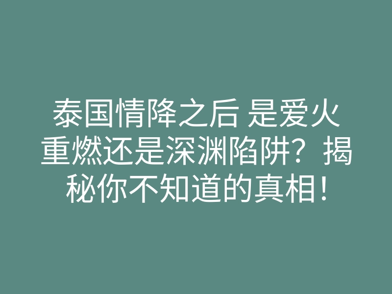 泰国情降之后 是爱火重燃还是深渊陷阱?揭秘你不知道的真相!