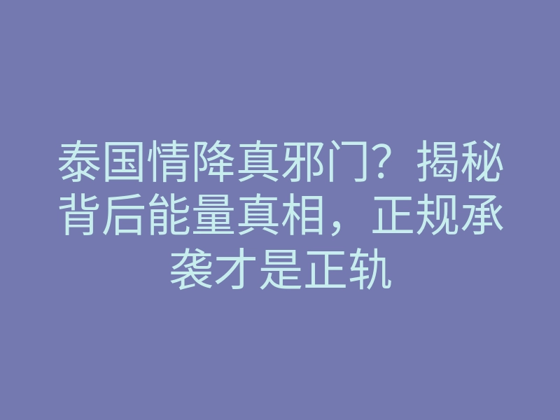 泰国情降真邪门?揭秘背后能量真相,正规承袭才是正轨