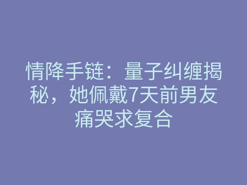 情降手链:量子纠缠揭秘,她佩戴7天前男友痛哭求复合