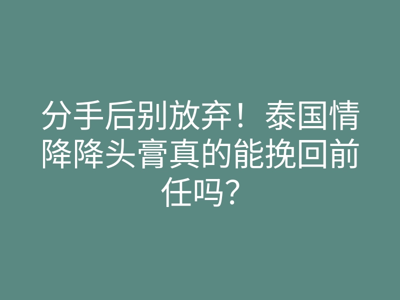 分手后别放弃!泰国情降降头膏真的能挽回前任吗?