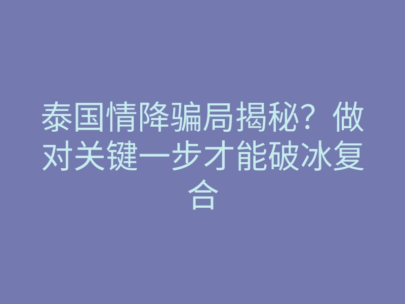 泰国情降骗局揭秘?做对关键一步才能破冰复合