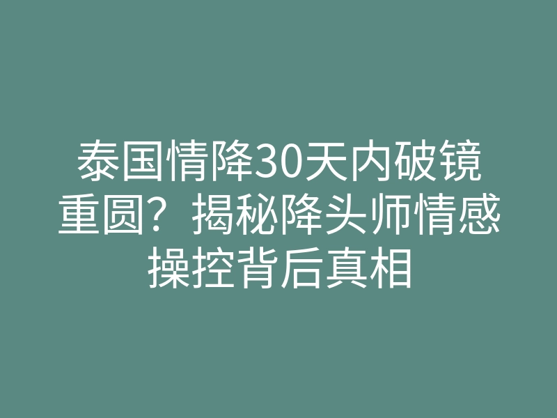 泰国情降30天内破镜重圆?揭秘降头师情感操控背后真相