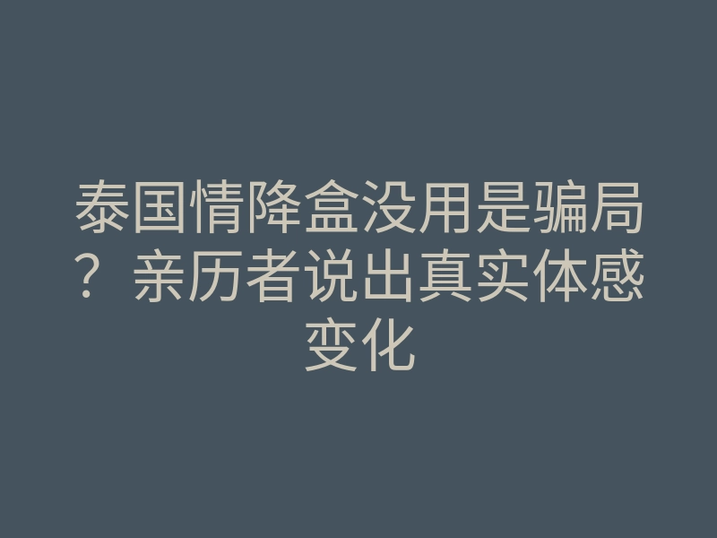 泰国情降盒没用是骗局?亲历者说出真实体感变化