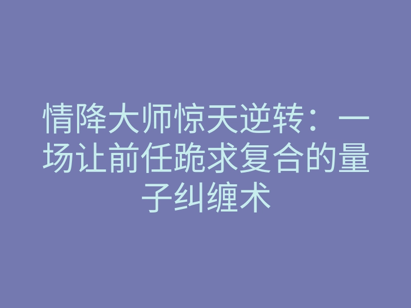 情降大师惊天逆转:一场让前任跪求复合的量子纠缠术