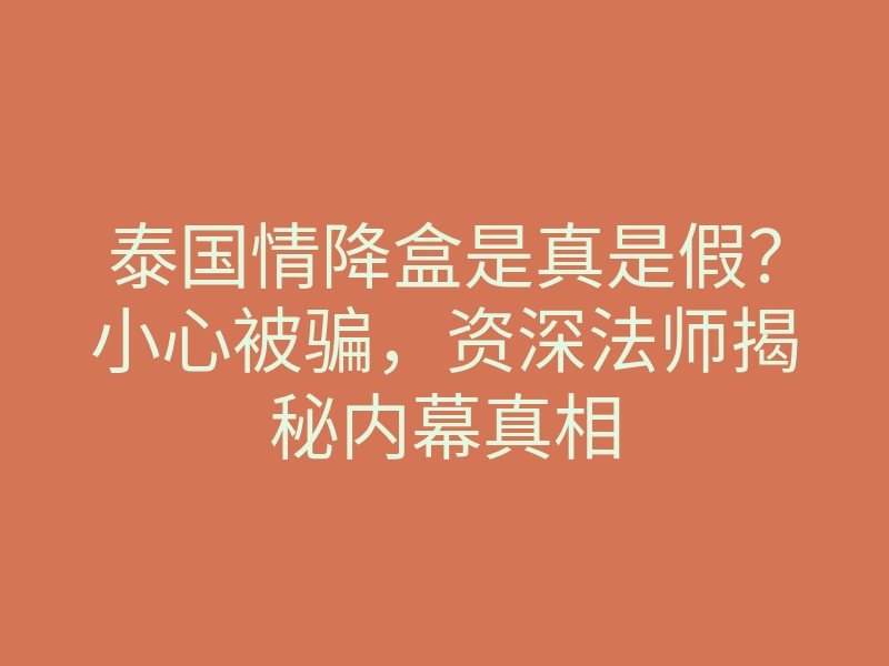 泰国情降盒是真是假?小心被骗,资深法师揭秘内幕真相