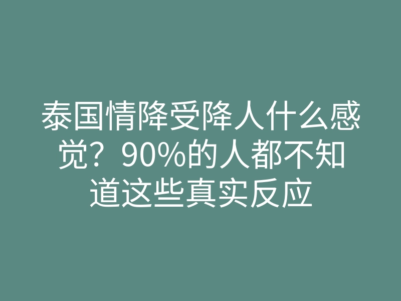泰国情降受降人什么感觉?90%的人都不知道这些真实反应