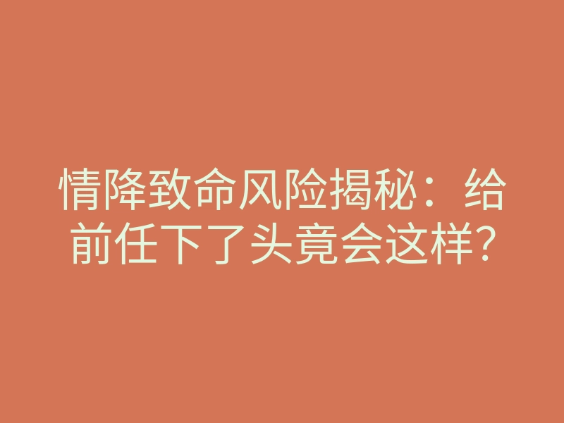 情降致命风险揭秘:给前任下了头竟会这样?