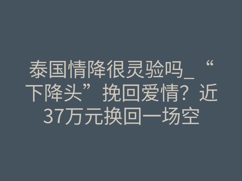 泰国情降很灵验吗_“下降头”挽回爱情?近37万元换回一场空