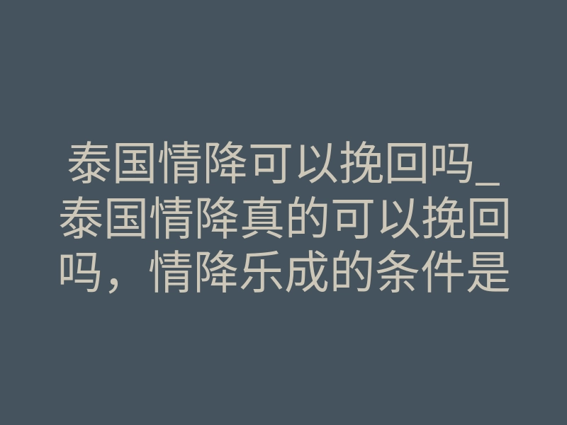 泰国情降可以挽回吗_泰国情降真的可以挽回吗,情降乐成的条件是什么,来