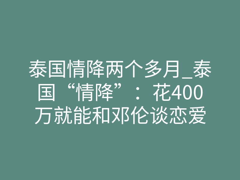 泰国情降两个多月_泰国“情降”:花400万就能和邓伦谈恋爱
