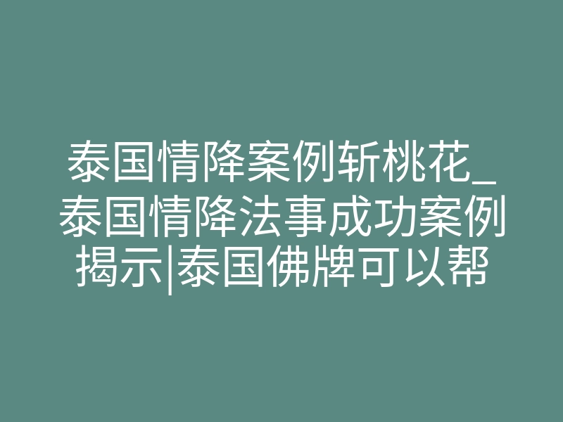 泰国情降案例斩桃花_泰国情降法事成功案例揭示|泰国佛牌可以帮我挽回前任吗?