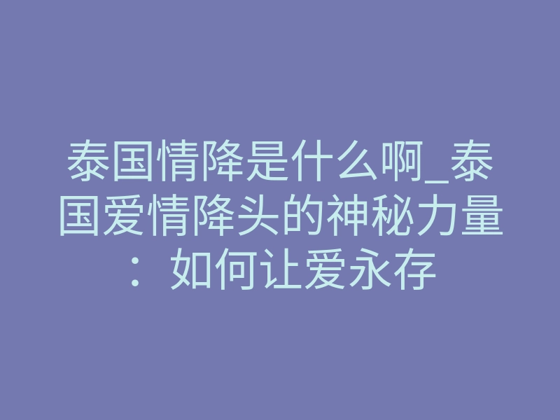 泰国情降是什么啊_泰国爱情降头的神秘力量:如何让爱永存
