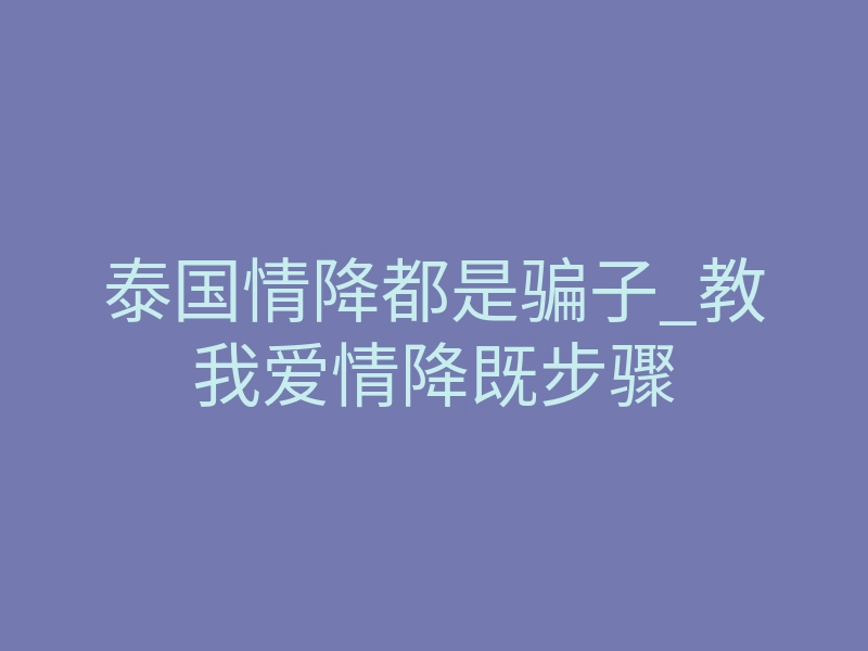 泰国情降都是骗子_教我爱情降既步骤