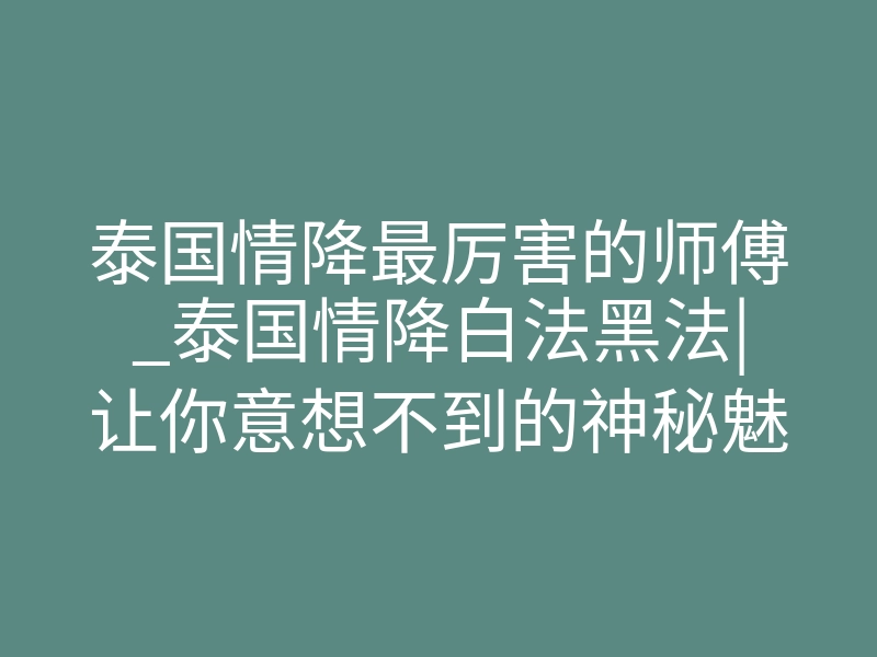 泰国情降最厉害的师傅_泰国情降白法黑法|让你意想不到的神秘魅力!