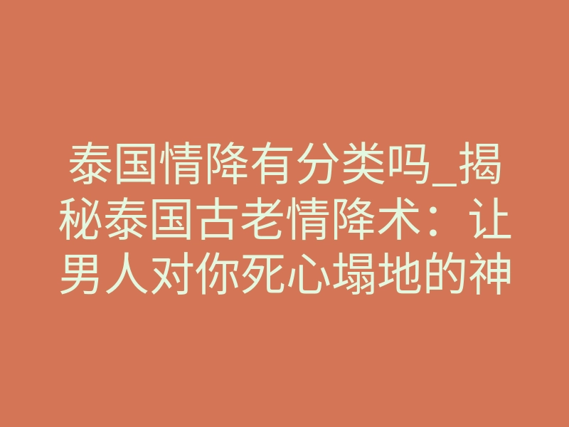 泰国情降有分类吗_揭秘泰国古老情降术:让男人对你死心塌地的神秘力量