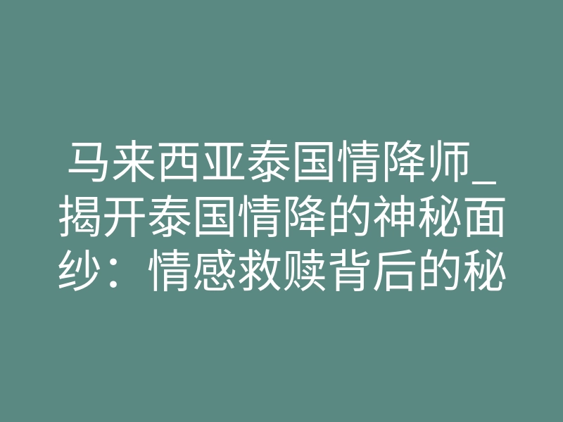 马来西亚泰国情降师_揭开泰国情降的神秘面纱:情感救赎背后的秘密