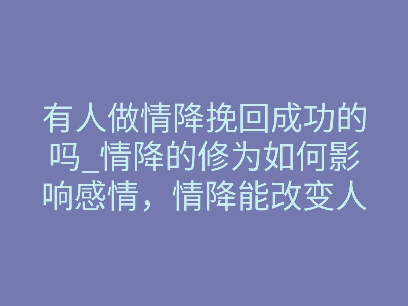 有人做情降挽回成功的吗_情降的修为如何影响感情,情降能改变人的心智吗
