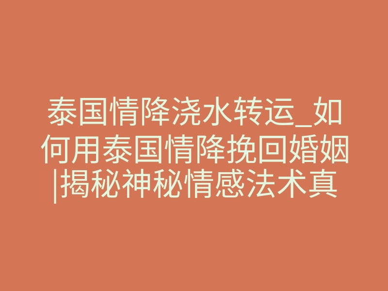 泰国情降浇水转运_如何用泰国情降挽回婚姻|揭秘神秘情感法术真相!