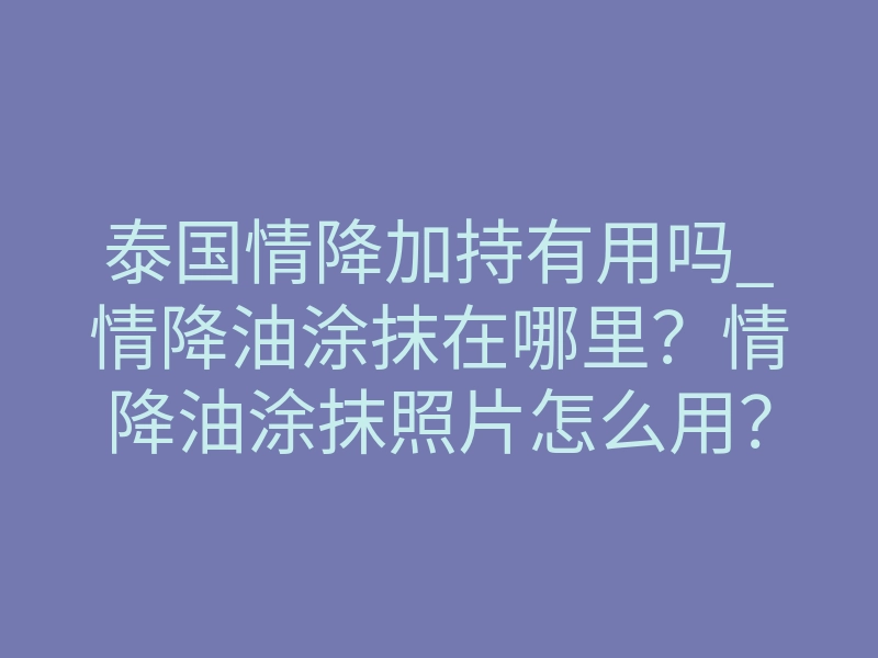 泰国情降加持有用吗_情降油涂抹在哪里?情降油涂抹照片怎么用?情降油涂抹照片许愿方法
