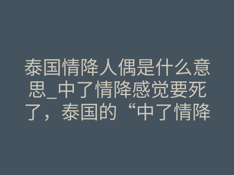 泰国情降人偶是什么意思_中了情降感觉要死了,泰国的“中了情降”:探索神秘力量,影响个体与社会