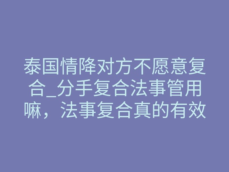 泰国情降对方不愿意复合_分手复合法事管用嘛，法事复合真的有效果吗？泰国情降挽回术（详解）
