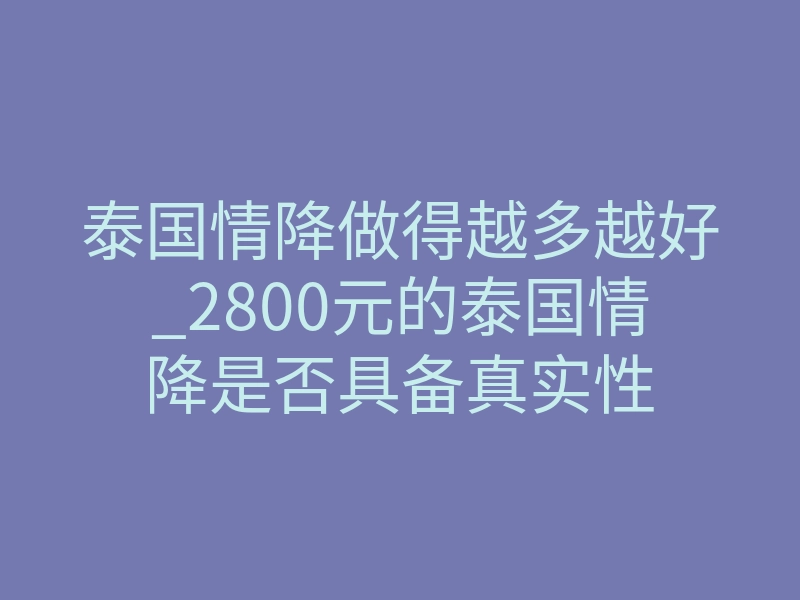 泰国情降做得越多越好_2800元的泰国情降是否具备真实性