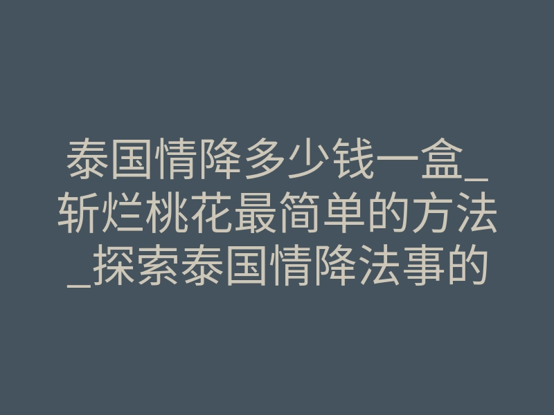 泰国情降多少钱一盒_斩烂桃花最简单的方法_探索泰国情降法事的真相