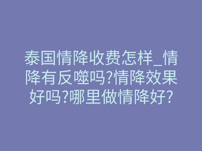 泰国情降收费怎样_情降有反噬吗?情降效果好吗?哪里做情降好?