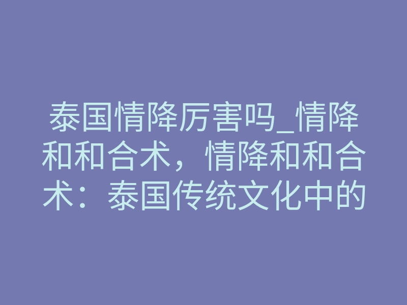 泰国情降厉害吗_情降和和合术,情降和和合术:泰国传统文化中的重要法术-易巨网