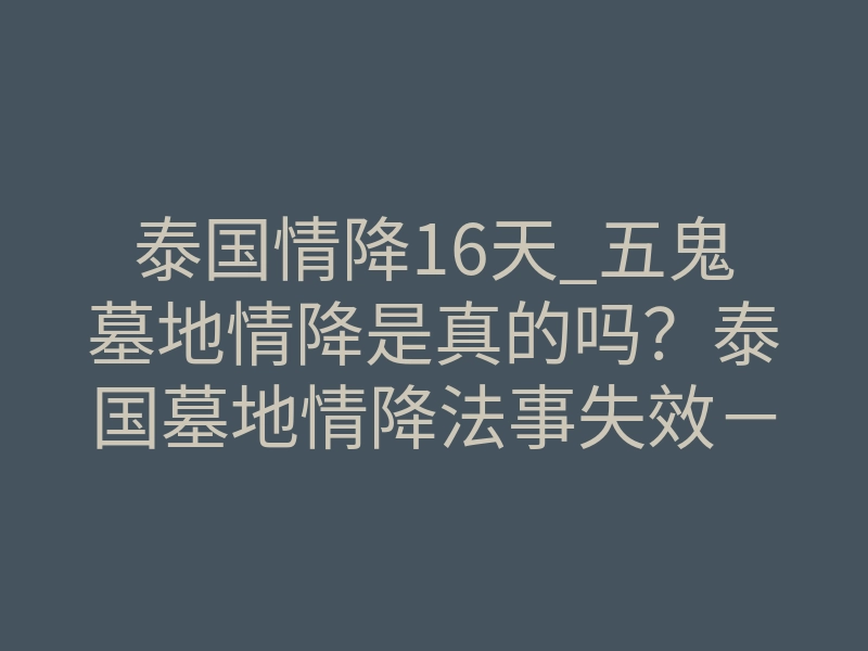 泰国情降16天_五鬼墓地情降是真的吗?泰国墓地情降法事失效-易巨网