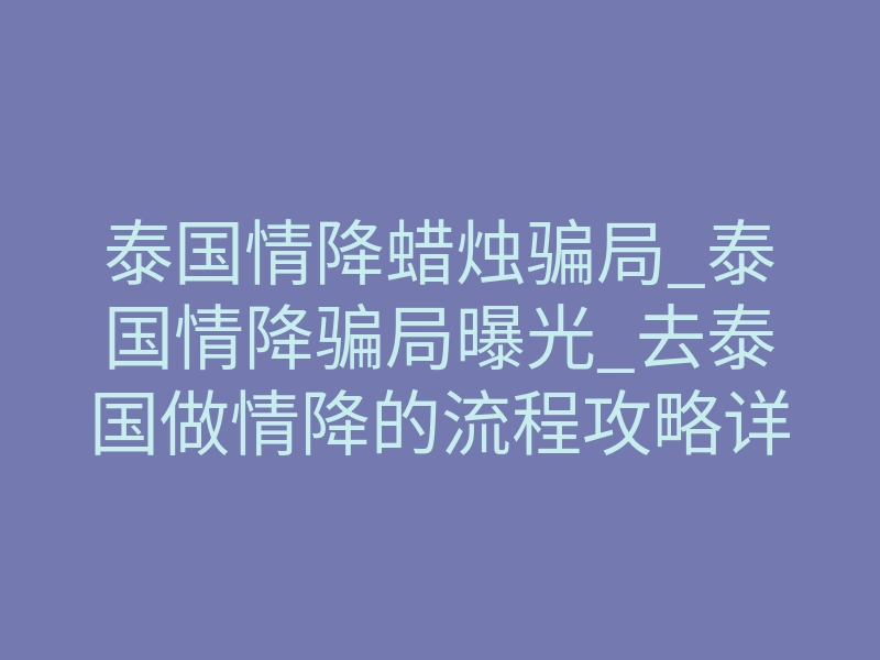 泰国情降蜡烛骗局_泰国情降骗局曝光_去泰国做情降的流程攻略详细解析