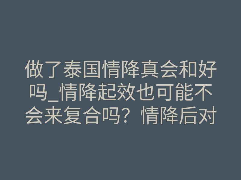 做了泰国情降真会和好吗_情降起效也可能不会来复合吗?情降后对方是否会回来