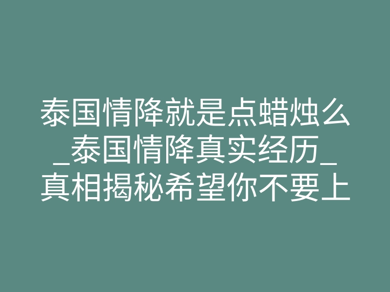 泰国情降就是点蜡烛么_泰国情降真实经历_真相揭秘希望你不要上当!