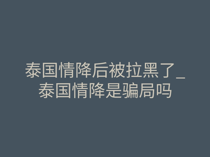 泰国情降后被拉黑了_泰国情降是骗局吗