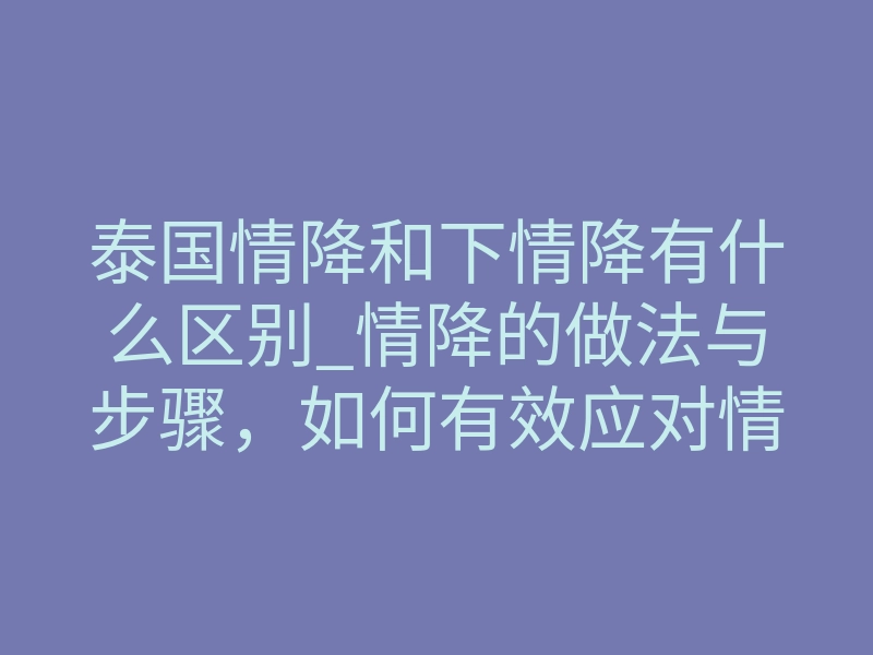 泰国情降和下情降有什么区别_情降的做法与步骤,如何有效应对情感危机?