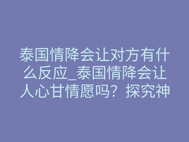 泰国情降会让对方有什么反应_泰国情降会让人心甘情愿吗?探究神秘的情感力量