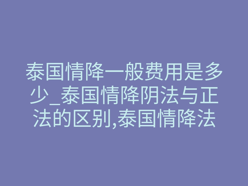 泰国情降一般费用是多少_泰国情降阴法与正法的区别,泰国情降法:传统信仰与潜在风险-