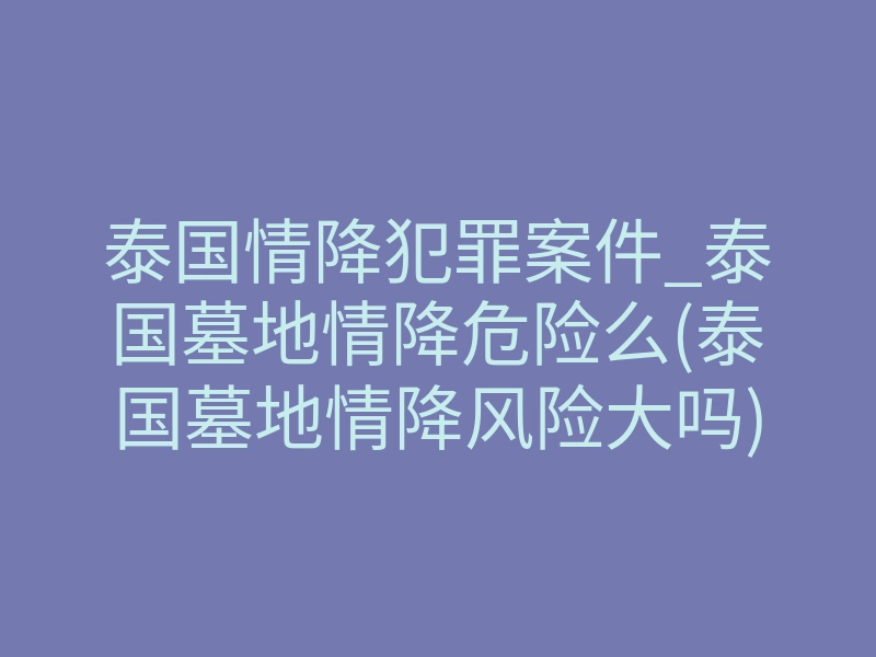 泰国情降犯罪案件_泰国墓地情降危险么(泰国墓地情降风险大吗)