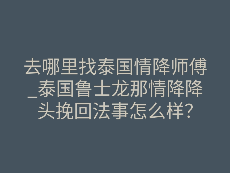去哪里找泰国情降师傅_泰国鲁士龙那情降降头挽回法事怎么样?