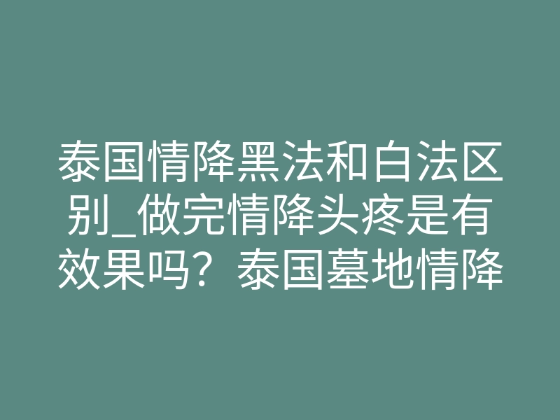 泰国情降黑法和白法区别_做完情降头疼是有效果吗?泰国墓地情降最迟多久见效-