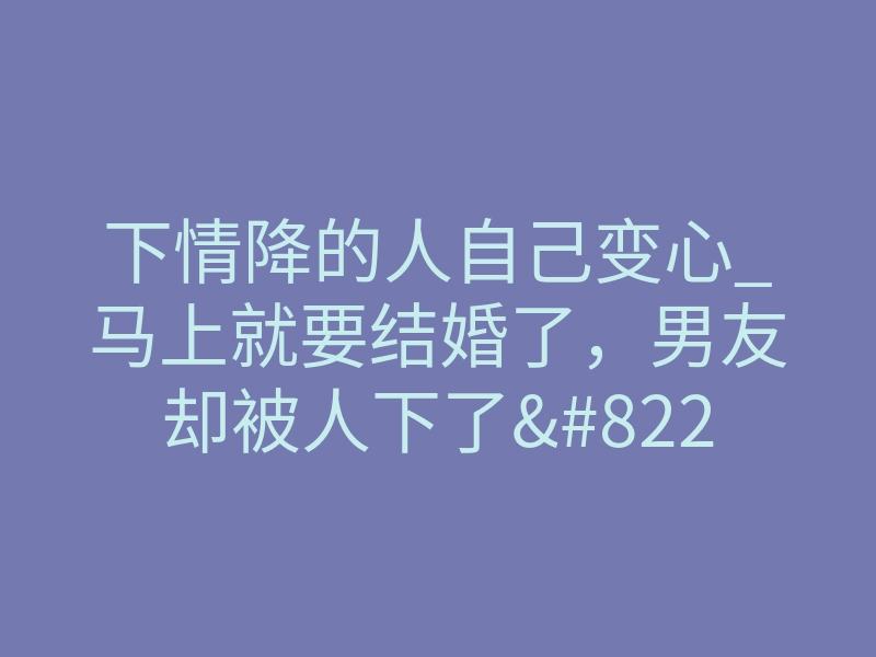 下情降的人自己变心_马上就要结婚了,男友却被人下了”迷情咒”