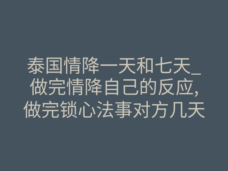 泰国情降一天和七天_做完情降自己的反应,做完锁心法事对方几天有感应?
