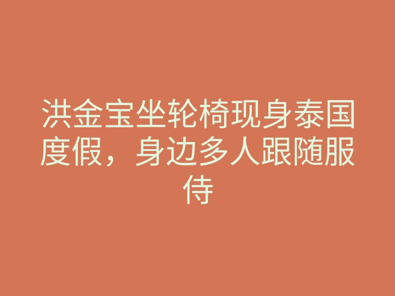 洪金宝坐轮椅现身泰国度假,身边多人跟随服侍