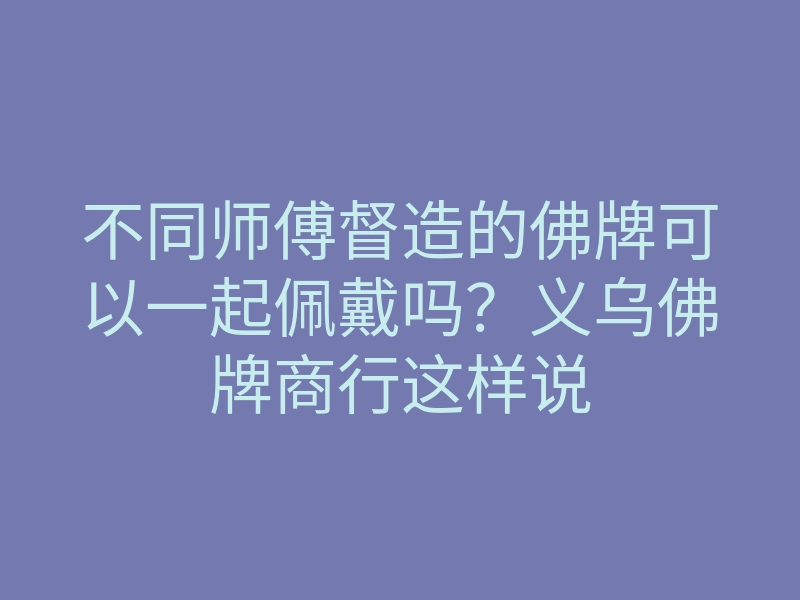 不同师傅督造的佛牌可以一起佩戴吗?义乌佛牌商行这样说