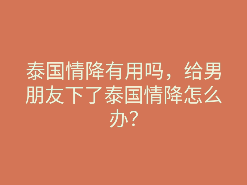 泰国情降有用吗,给男朋友下了泰国情降怎么办?