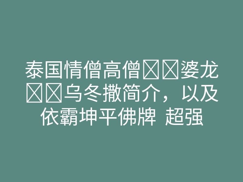 泰国情僧高僧‭‮婆龙‬‬乌冬撒简介，以及依霸坤平佛牌  超强魅力人缘财运