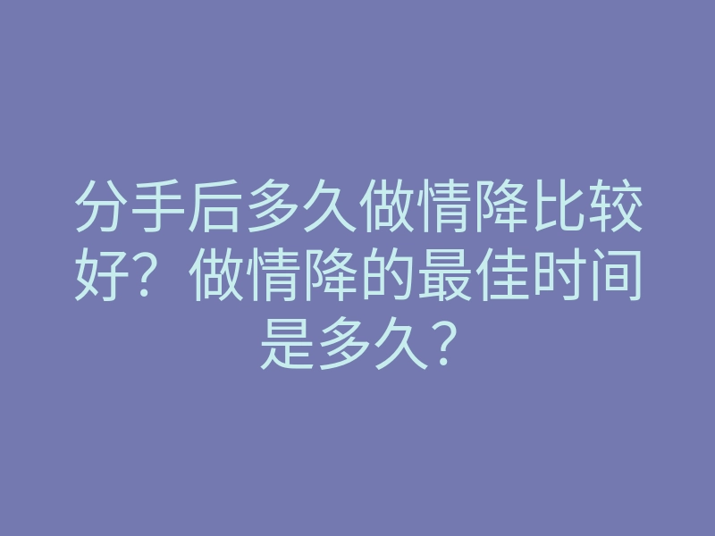 分手后多久做情降比较好?做情降的最佳时间是多久?