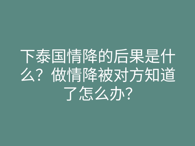 下泰国情降的后果是什么?做情降被对方知道了怎么办?
