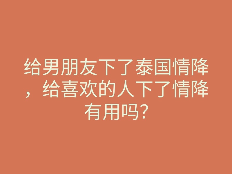 给男朋友下了泰国情降,给喜欢的人下了情降有用吗?